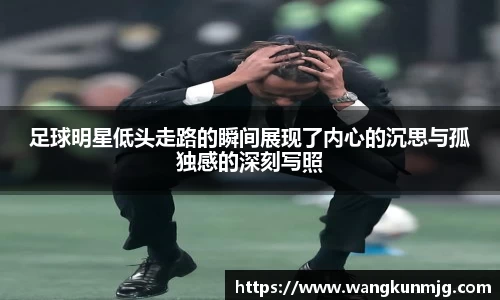 足球明星低头走路的瞬间展现了内心的沉思与孤独感的深刻写照
